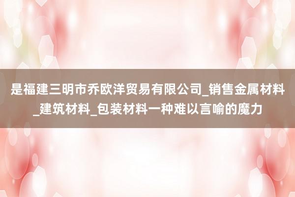 是福建三明市乔欧洋贸易有限公司_销售金属材料_建筑材料_包装材料一种难以言喻的魔力