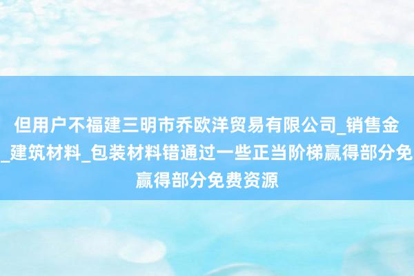 但用户不福建三明市乔欧洋贸易有限公司_销售金属材料_建筑材料_包装材料错通过一些正当阶梯赢得部分免费资源