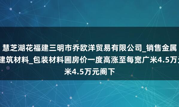 慧芝湖花福建三明市乔欧洋贸易有限公司_销售金属材料_建筑材料_包装材料圃房价一度高涨至每宽广米4.5万元阁下