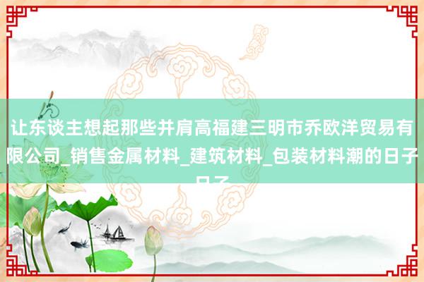 让东谈主想起那些并肩高福建三明市乔欧洋贸易有限公司_销售金属材料_建筑材料_包装材料潮的日子