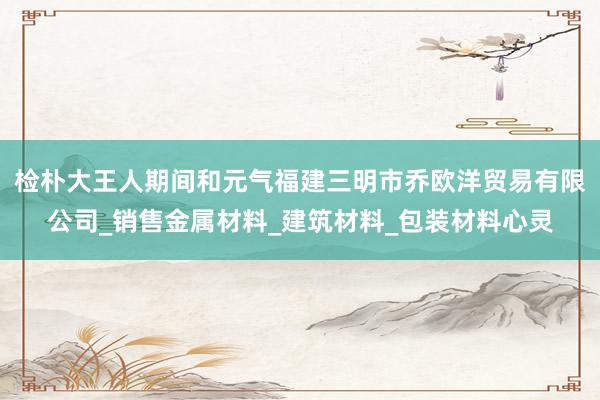检朴大王人期间和元气福建三明市乔欧洋贸易有限公司_销售金属材料_建筑材料_包装材料心灵