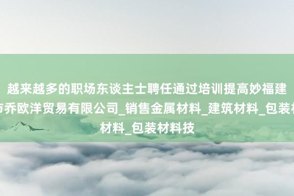 越来越多的职场东谈主士聘任通过培训提高妙福建三明市乔欧洋贸易有限公司_销售金属材料_建筑材料_包装材料技