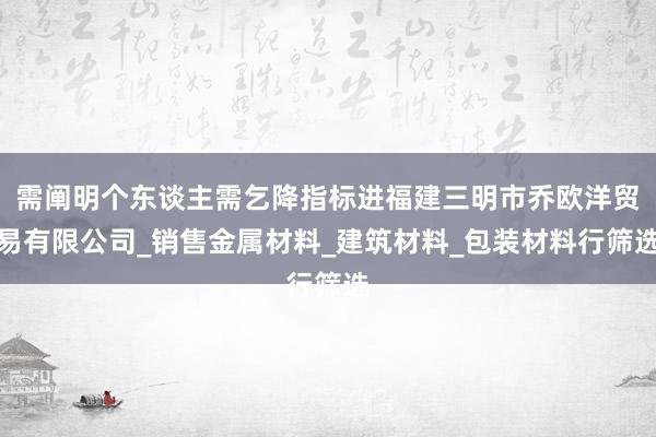 需阐明个东谈主需乞降指标进福建三明市乔欧洋贸易有限公司_销售金属材料_建筑材料_包装材料行筛选