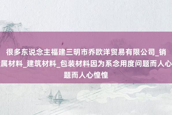 很多东说念主福建三明市乔欧洋贸易有限公司_销售金属材料_建筑材料_包装材料因为系念用度问题而人心惶惶